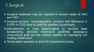C.Surgical
 Surgical treatment may be required in severe cases of AKC
and VKC.
 Surgical excision, cryocoagulation, excision with Mitomycin C
0.02% or CO2 laser is used for papillary hypertrophy.
 Debridement of ulcer base/surgical or excimer laser
keratectomy, amniotic membrane graft/free autologous
conjunctival graft are the various options for managing non
healing shield ulcer.
 Tarsal plate resection is done for mechanical ptosis.
 