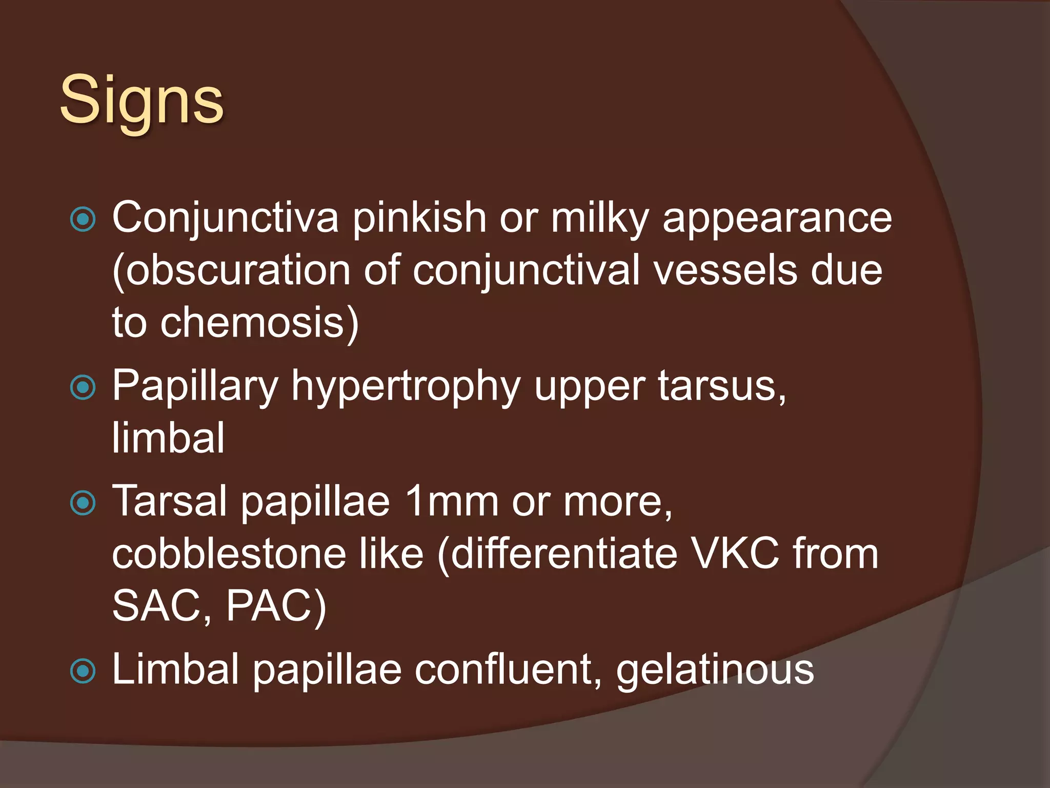 Signs
 Conjunctiva pinkish or milky appearance
(obscuration of conjunctival vessels due
to chemosis)
 Papillary hypertrophy upper tarsus,
limbal
 Tarsal papillae 1mm or more,
cobblestone like (differentiate VKC from
SAC, PAC)
 Limbal papillae confluent, gelatinous
 