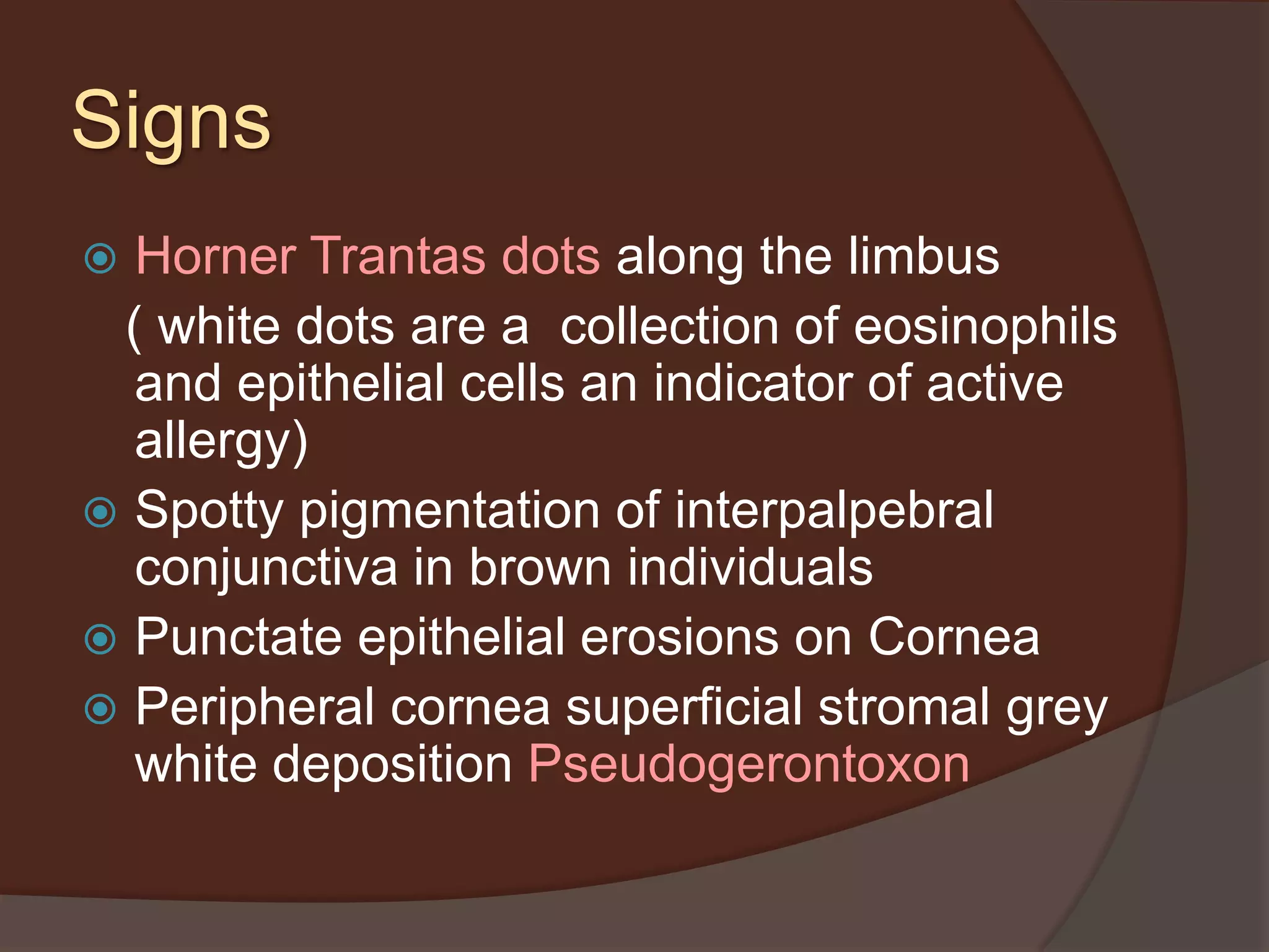 Signs
 Horner Trantas dots along the limbus
( white dots are a collection of eosinophils
and epithelial cells an indicator of active
allergy)
 Spotty pigmentation of interpalpebral
conjunctiva in brown individuals
 Punctate epithelial erosions on Cornea
 Peripheral cornea superficial stromal grey
white deposition Pseudogerontoxon
 
