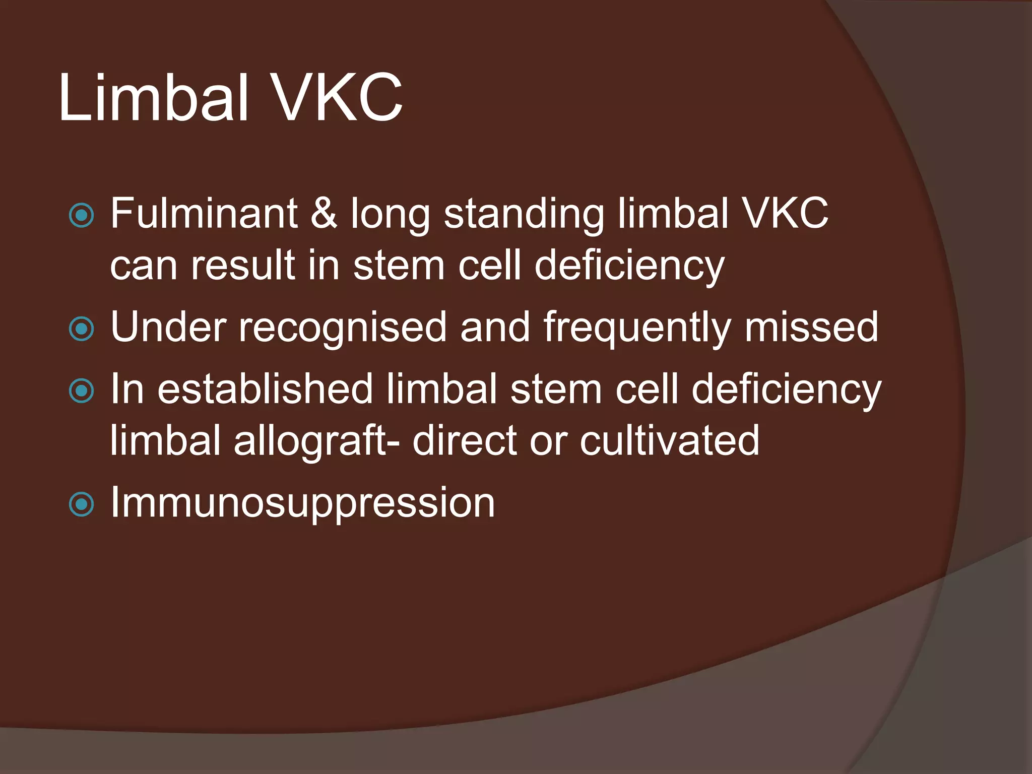 Limbal VKC
 Fulminant & long standing limbal VKC
can result in stem cell deficiency
 Under recognised and frequently missed
 In established limbal stem cell deficiency
limbal allograft- direct or cultivated
 Immunosuppression
 