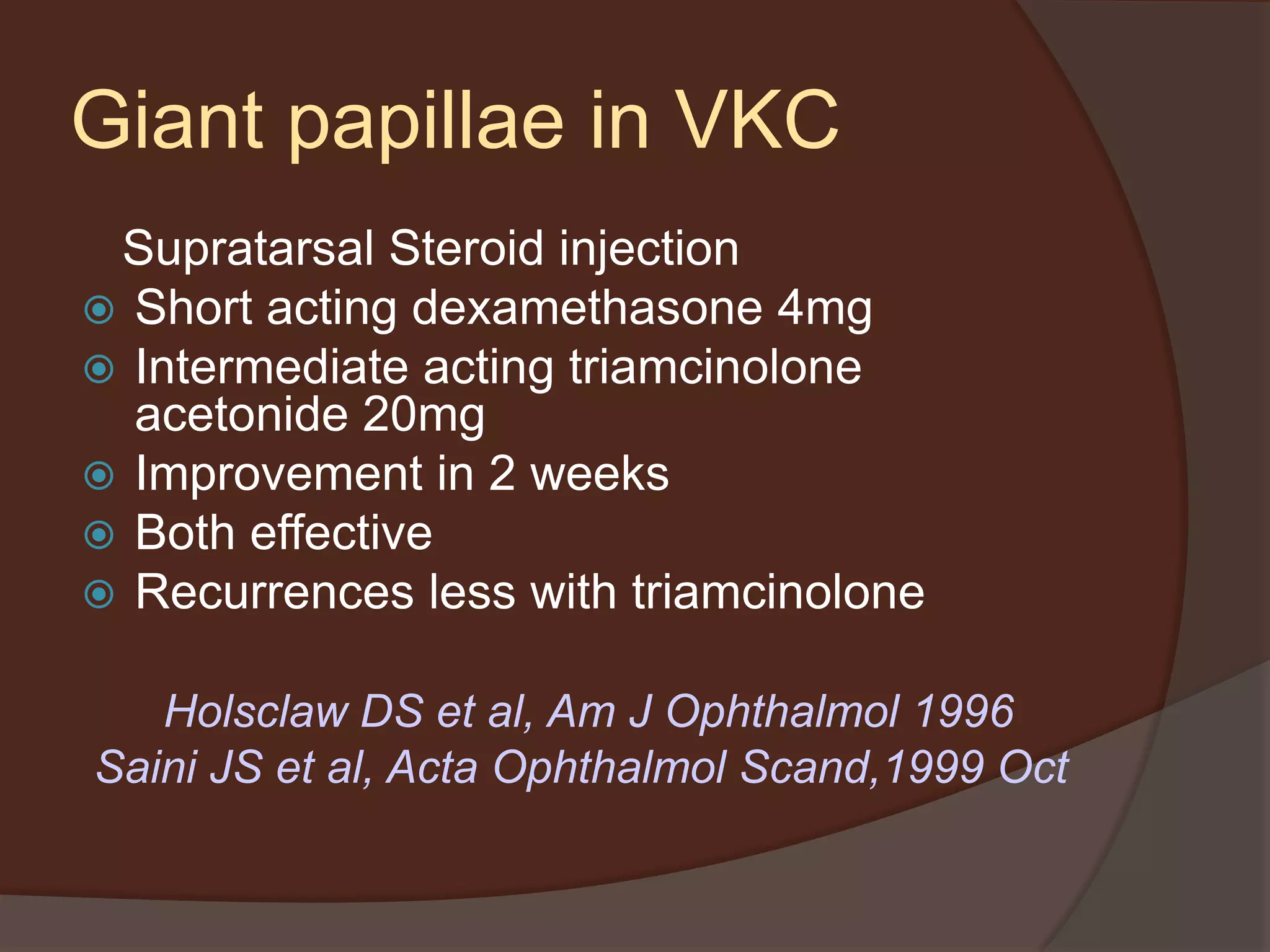 Giant papillae in VKC
Supratarsal Steroid injection
 Short acting dexamethasone 4mg
 Intermediate acting triamcinolone
acetonide 20mg
 Improvement in 2 weeks
 Both effective
 Recurrences less with triamcinolone
Holsclaw DS et al, Am J Ophthalmol 1996
Saini JS et al, Acta Ophthalmol Scand,1999 Oct
 