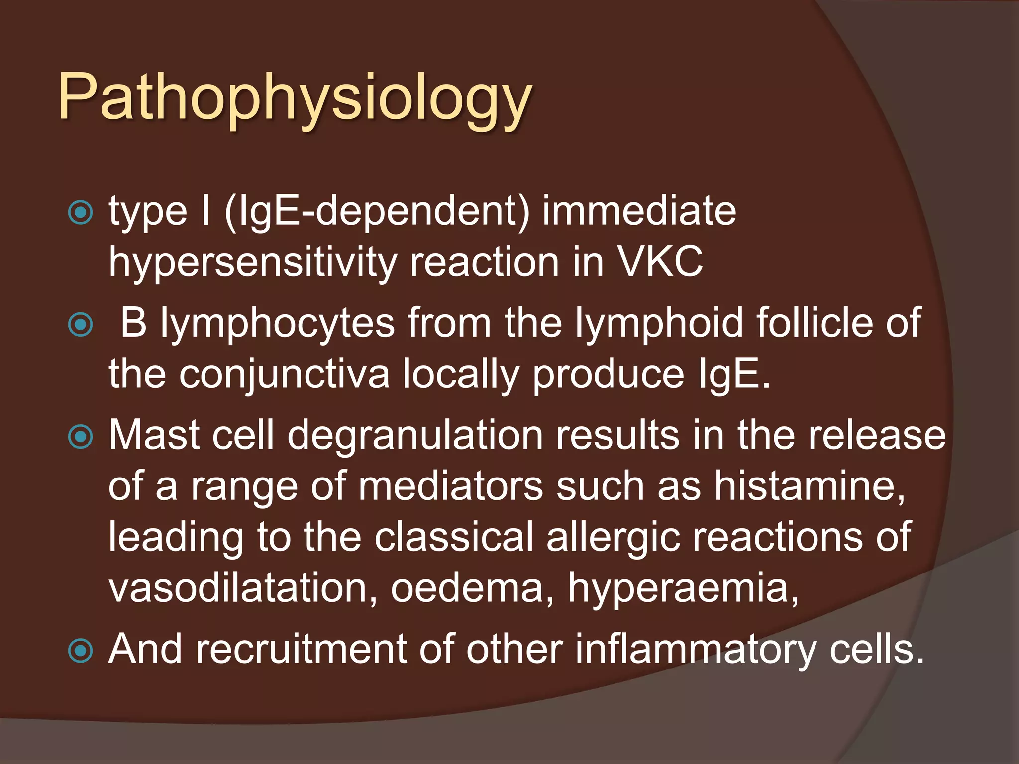 Pathophysiology
 type I (IgE-dependent) immediate
hypersensitivity reaction in VKC
 B lymphocytes from the lymphoid follicle of
the conjunctiva locally produce IgE.
 Mast cell degranulation results in the release
of a range of mediators such as histamine,
leading to the classical allergic reactions of
vasodilatation, oedema, hyperaemia,
 And recruitment of other inflammatory cells.
 