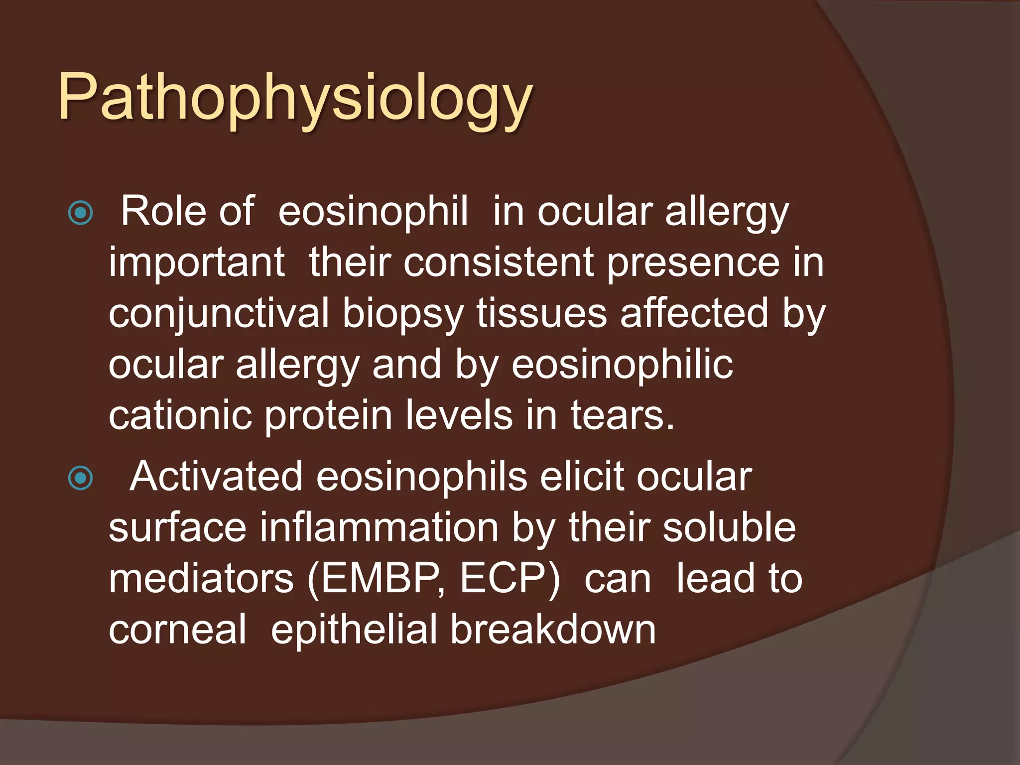  Role of eosinophil in ocular allergy
important their consistent presence in
conjunctival biopsy tissues affected by
ocular allergy and by eosinophilic
cationic protein levels in tears.
 Activated eosinophils elicit ocular
surface inflammation by their soluble
mediators (EMBP, ECP) can lead to
corneal epithelial breakdown
Pathophysiology
 