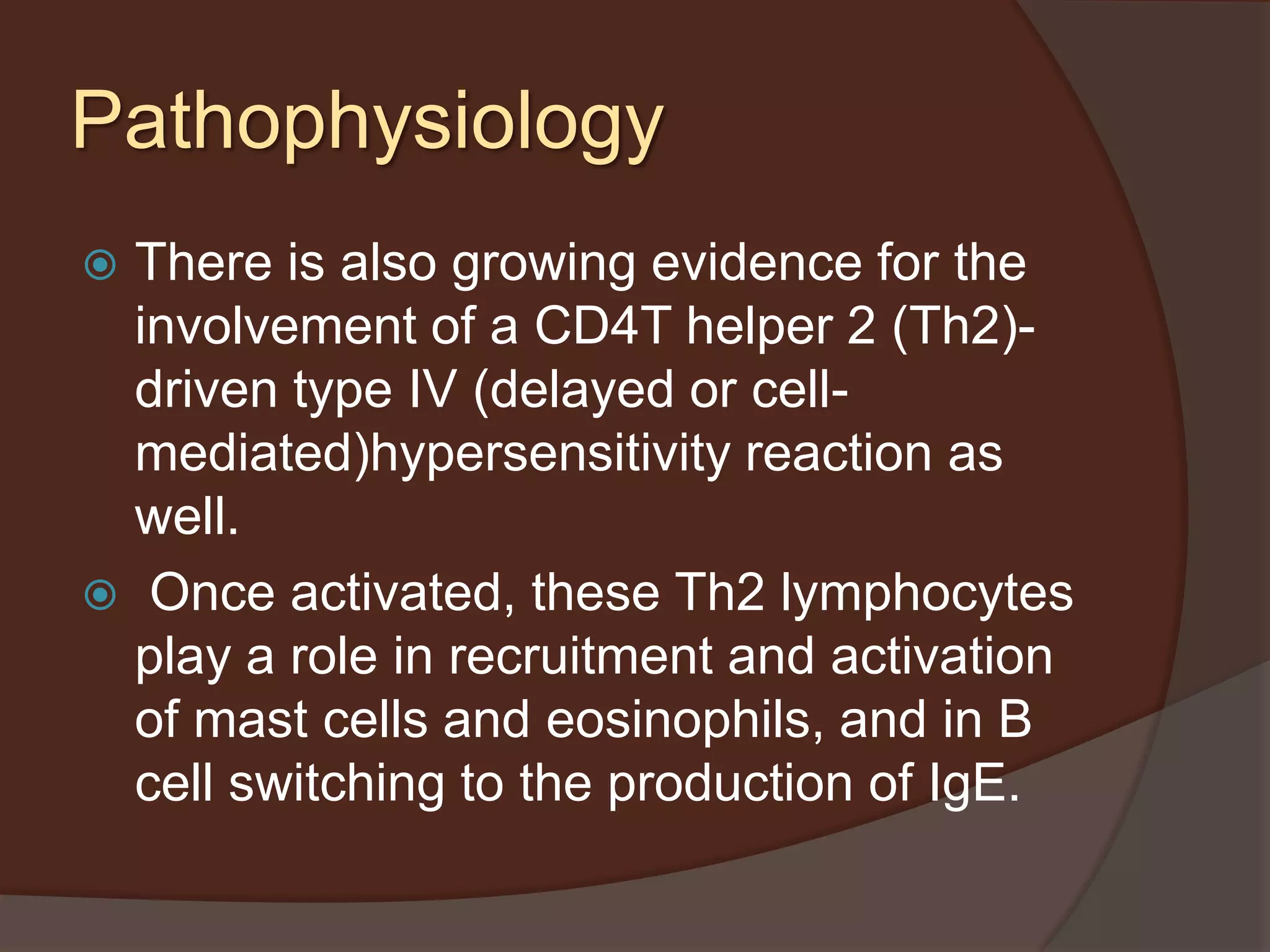  There is also growing evidence for the
involvement of a CD4T helper 2 (Th2)-
driven type IV (delayed or cell-
mediated)hypersensitivity reaction as
well.
 Once activated, these Th2 lymphocytes
play a role in recruitment and activation
of mast cells and eosinophils, and in B
cell switching to the production of IgE.
Pathophysiology
 