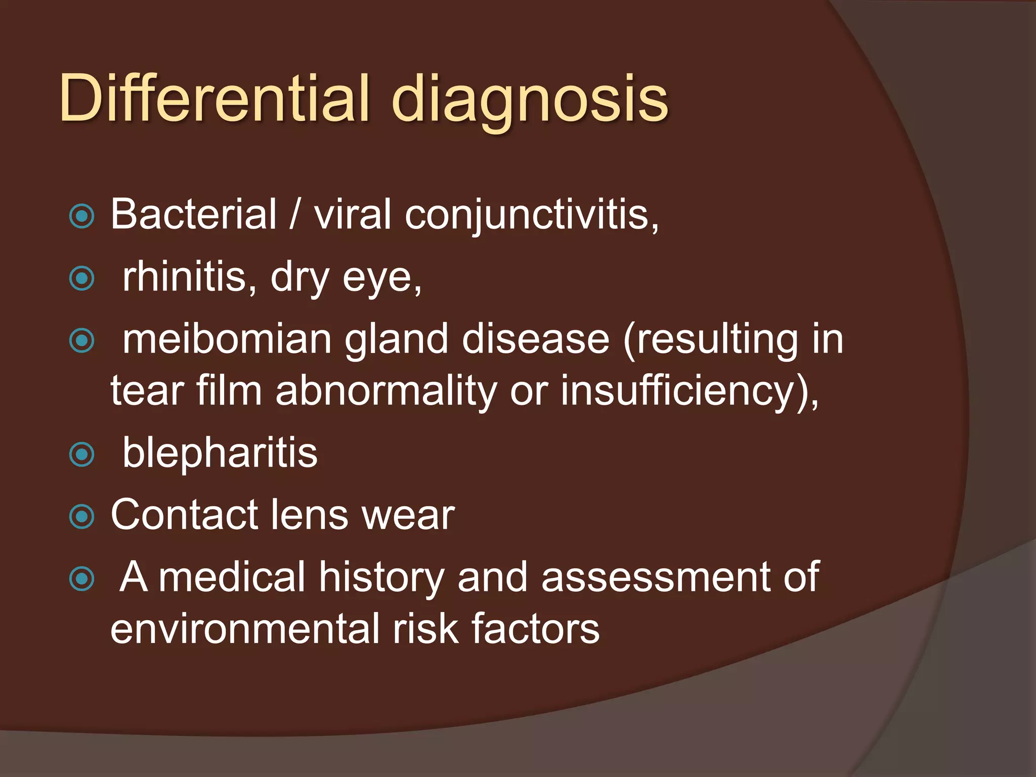 Differential diagnosis
 Bacterial / viral conjunctivitis,
 rhinitis, dry eye,
 meibomian gland disease (resulting in
tear film abnormality or insufficiency),
 blepharitis
 Contact lens wear
 A medical history and assessment of
environmental risk factors
 