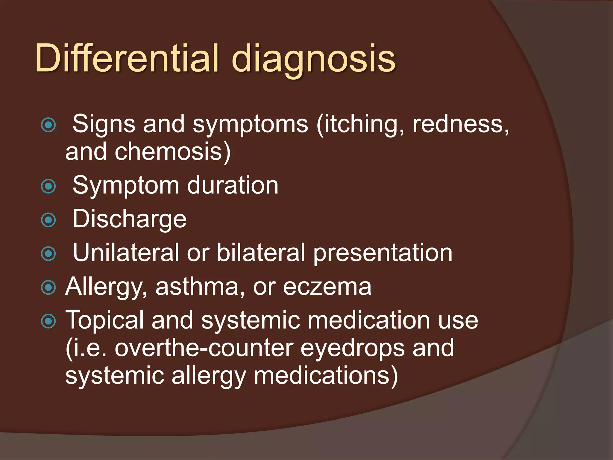  Signs and symptoms (itching, redness,
and chemosis)
 Symptom duration
 Discharge
 Unilateral or bilateral presentation
 Allergy, asthma, or eczema
 Topical and systemic medication use
(i.e. overthe-counter eyedrops and
systemic allergy medications)
Differential diagnosis
 