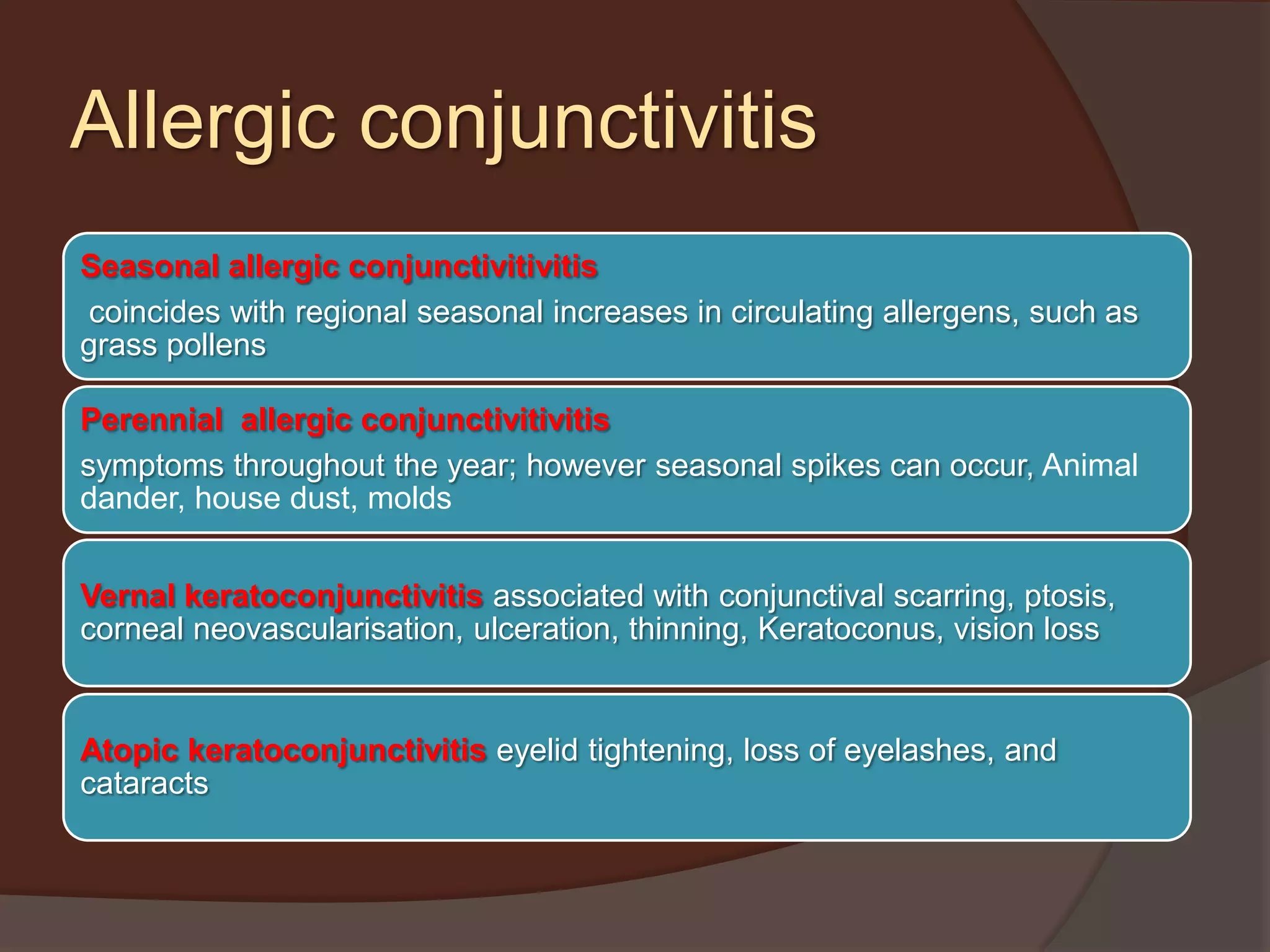 Allergic conjunctivitis
Seasonal allergic conjunctivitivitis
coincides with regional seasonal increases in circulating allergens, such as
grass pollens
Perennial allergic conjunctivitivitis
symptoms throughout the year; however seasonal spikes can occur, Animal
dander, house dust, molds
Vernal keratoconjunctivitis associated with conjunctival scarring, ptosis,
corneal neovascularisation, ulceration, thinning, Keratoconus, vision loss
Atopic keratoconjunctivitis eyelid tightening, loss of eyelashes, and
cataracts
 