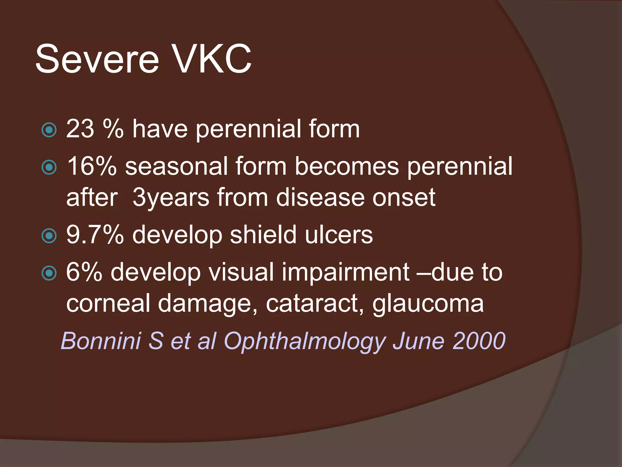 Severe VKC
 23 % have perennial form
 16% seasonal form becomes perennial
after 3years from disease onset
 9.7% develop shield ulcers
 6% develop visual impairment –due to
corneal damage, cataract, glaucoma
Bonnini S et al Ophthalmology June 2000
 