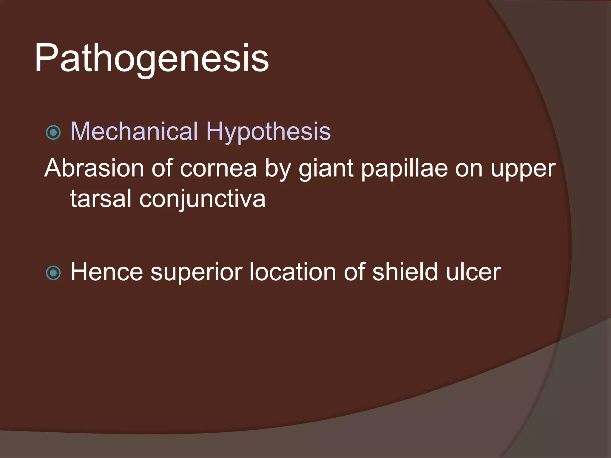 Pathogenesis
 Mechanical Hypothesis
Abrasion of cornea by giant papillae on upper
tarsal conjunctiva
 Hence superior location of shield ulcer
 