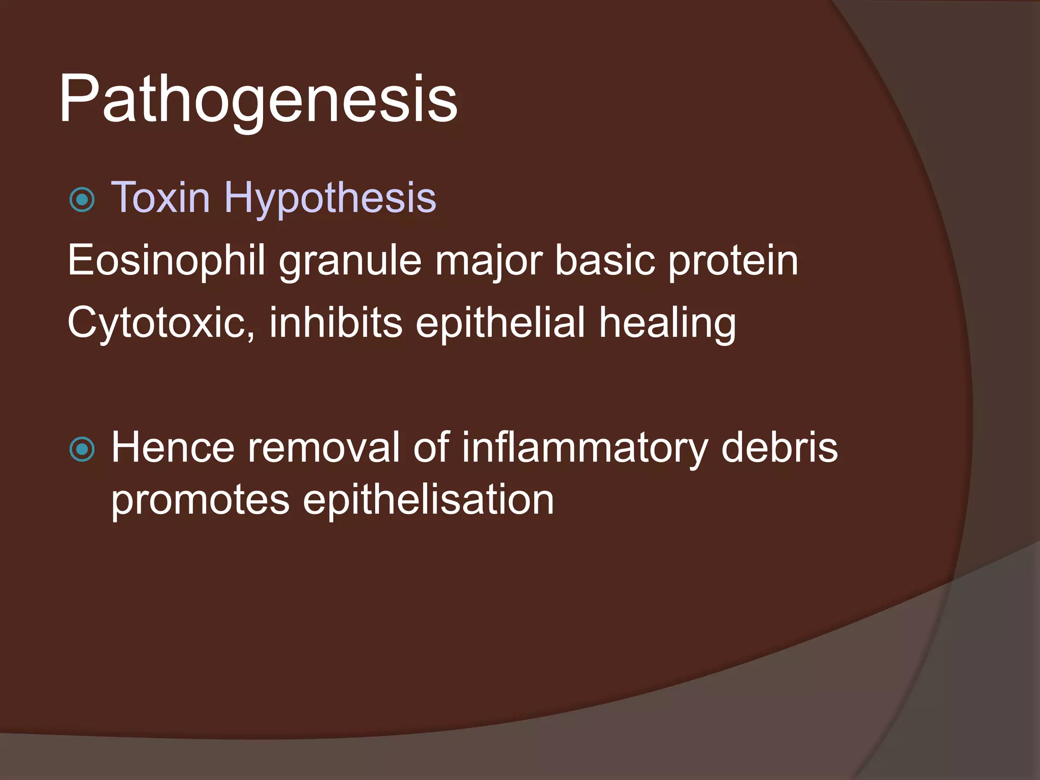 Pathogenesis
 Toxin Hypothesis
Eosinophil granule major basic protein
Cytotoxic, inhibits epithelial healing
 Hence removal of inflammatory debris
promotes epithelisation
 
