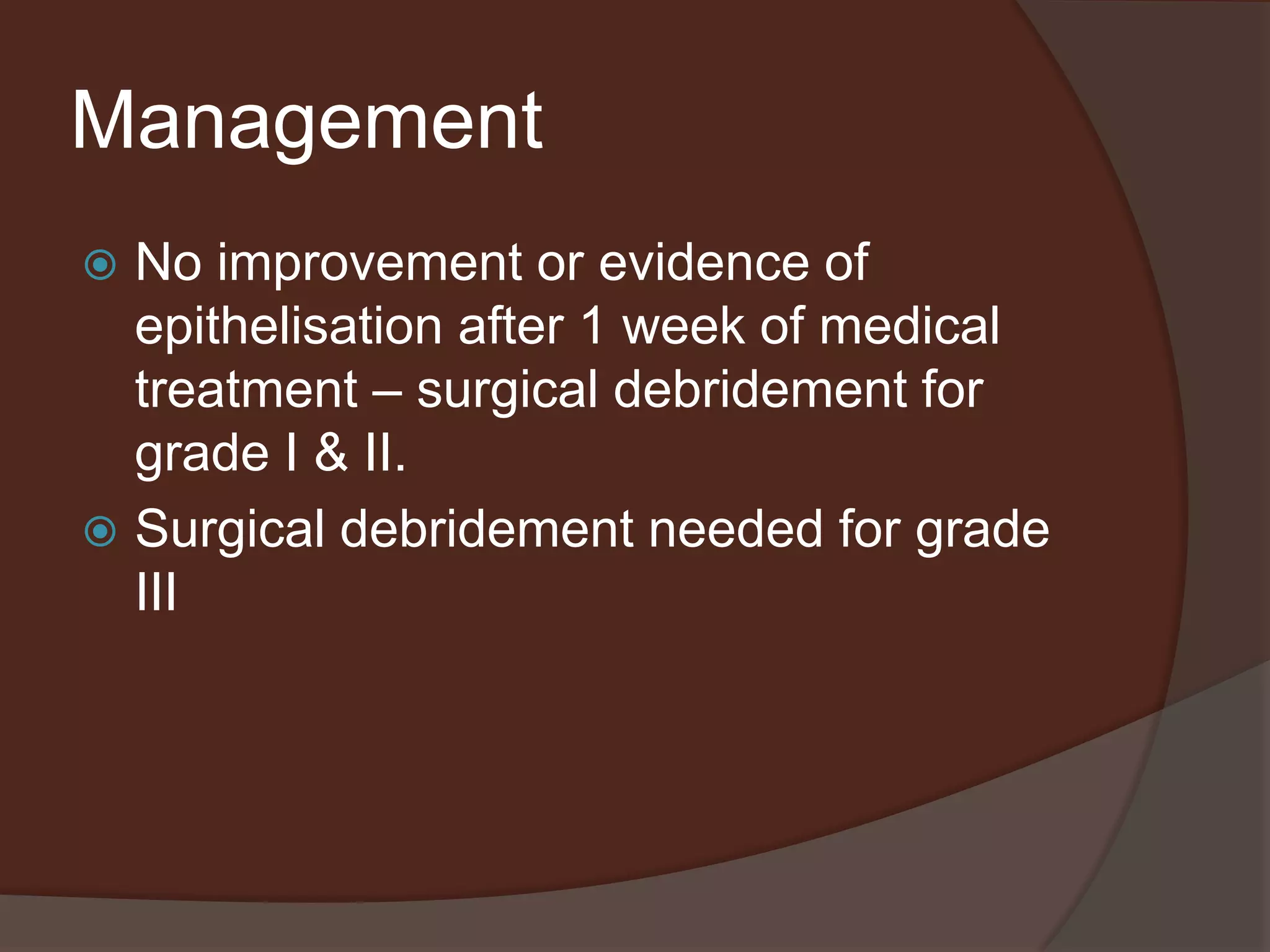 Management
 No improvement or evidence of
epithelisation after 1 week of medical
treatment – surgical debridement for
grade I & II.
 Surgical debridement needed for grade
III
 