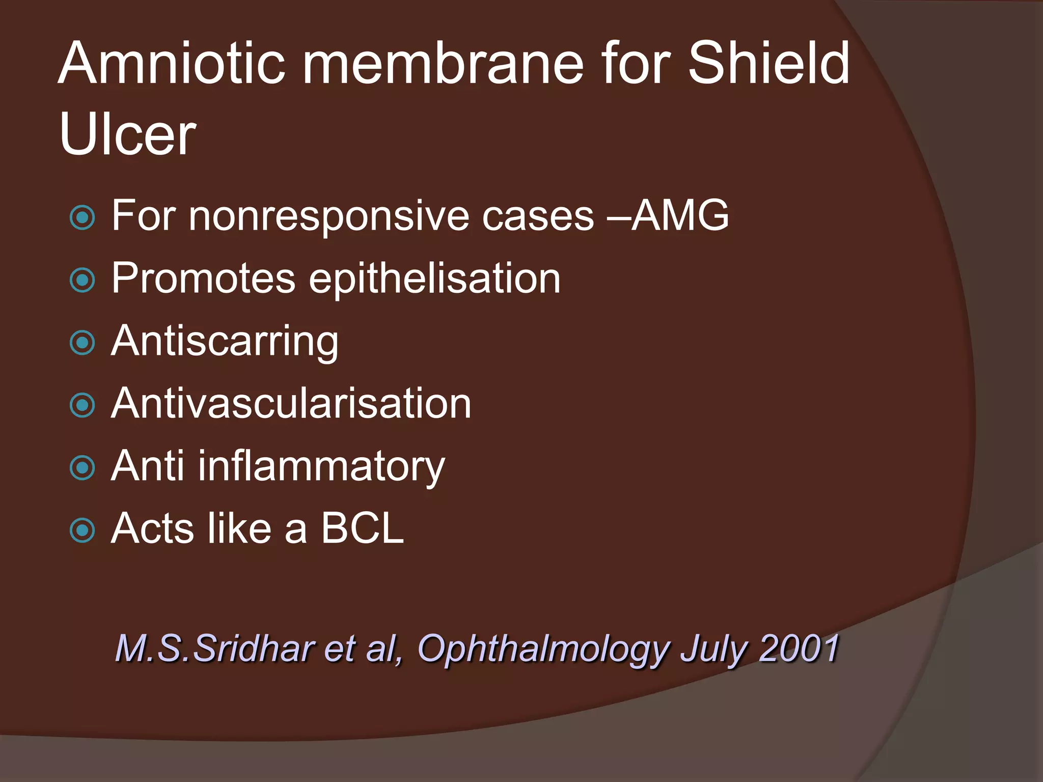 Amniotic membrane for Shield
Ulcer
 For nonresponsive cases –AMG
 Promotes epithelisation
 Antiscarring
 Antivascularisation
 Anti inflammatory
 Acts like a BCL
M.S.Sridhar et al, Ophthalmology July 2001
 
