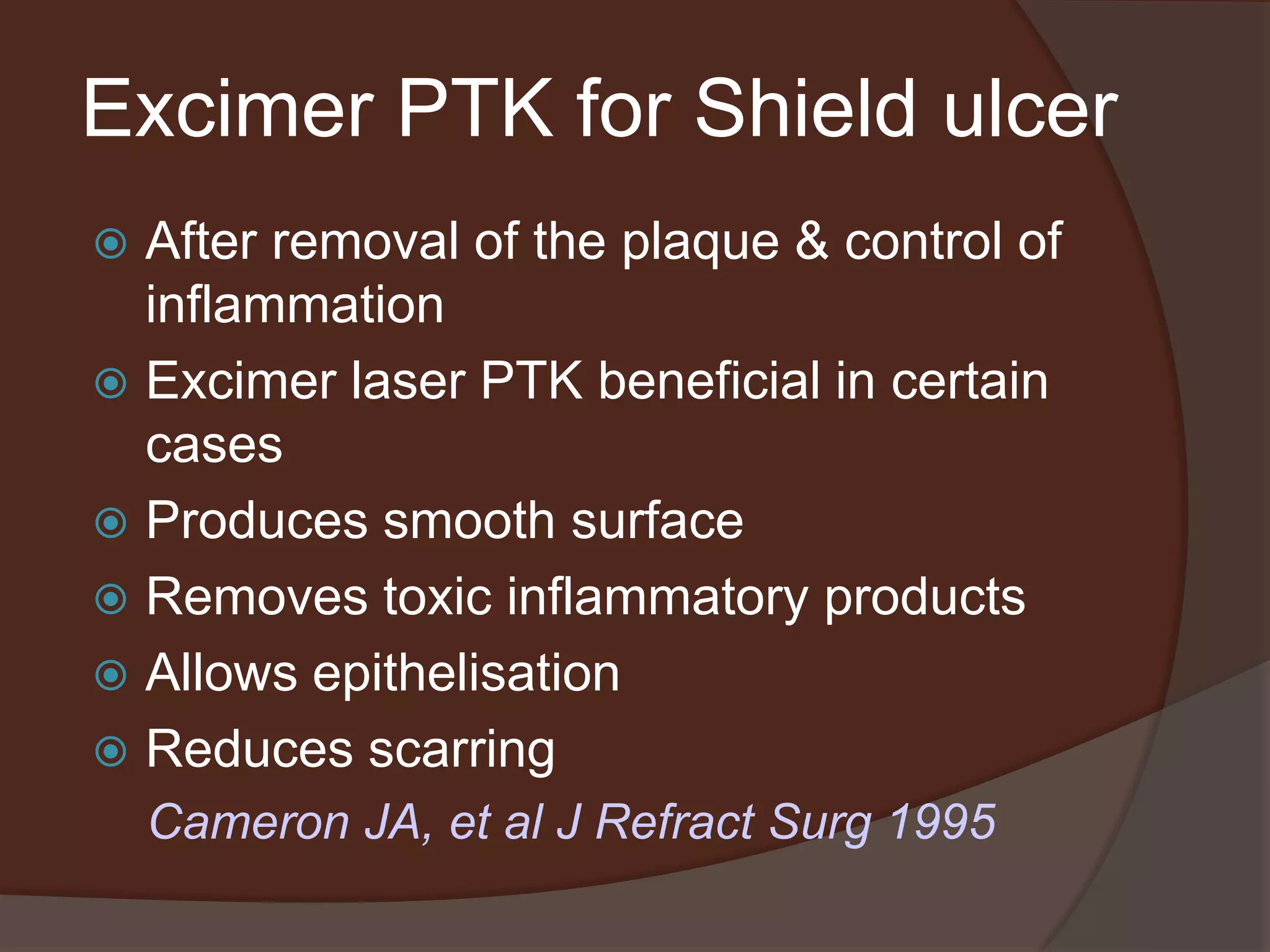 Excimer PTK for Shield ulcer
 After removal of the plaque & control of
inflammation
 Excimer laser PTK beneficial in certain
cases
 Produces smooth surface
 Removes toxic inflammatory products
 Allows epithelisation
 Reduces scarring
Cameron JA, et al J Refract Surg 1995
 