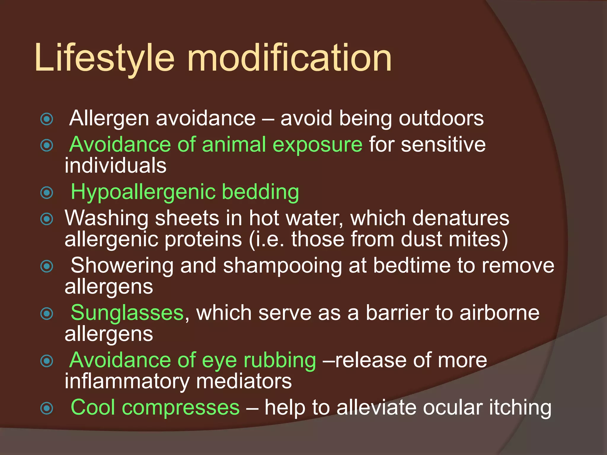 Lifestyle modification
 Allergen avoidance – avoid being outdoors
 Avoidance of animal exposure for sensitive
individuals
 Hypoallergenic bedding
 Washing sheets in hot water, which denatures
allergenic proteins (i.e. those from dust mites)
 Showering and shampooing at bedtime to remove
allergens
 Sunglasses, which serve as a barrier to airborne
allergens
 Avoidance of eye rubbing –release of more
inflammatory mediators
 Cool compresses – help to alleviate ocular itching
 