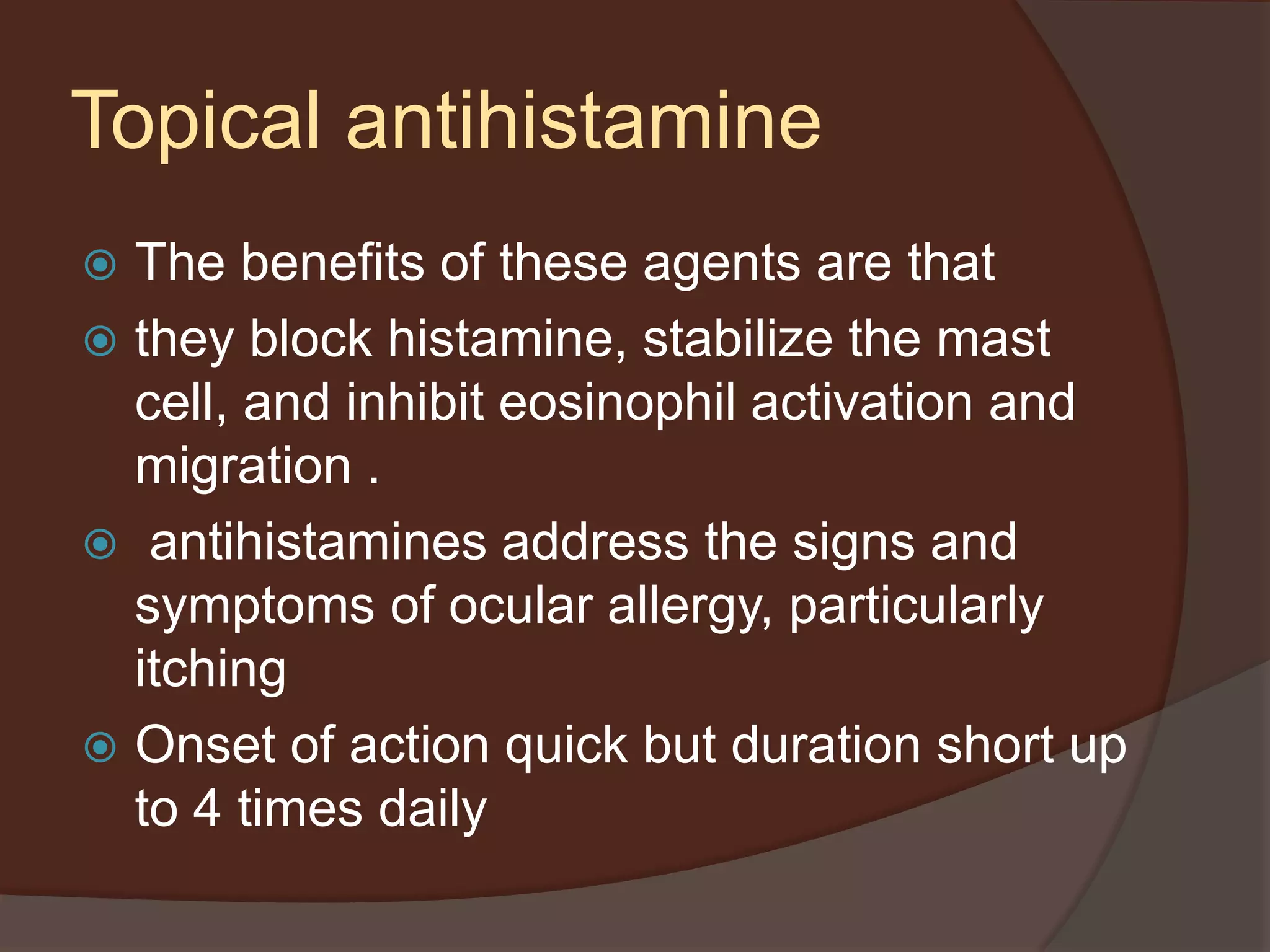 Topical antihistamine
 The benefits of these agents are that
 they block histamine, stabilize the mast
cell, and inhibit eosinophil activation and
migration .
 antihistamines address the signs and
symptoms of ocular allergy, particularly
itching
 Onset of action quick but duration short up
to 4 times daily
 