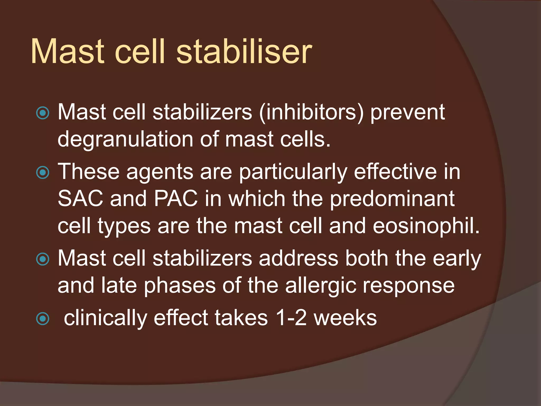 Mast cell stabiliser
 Mast cell stabilizers (inhibitors) prevent
degranulation of mast cells.
 These agents are particularly effective in
SAC and PAC in which the predominant
cell types are the mast cell and eosinophil.
 Mast cell stabilizers address both the early
and late phases of the allergic response
 clinically effect takes 1-2 weeks
 