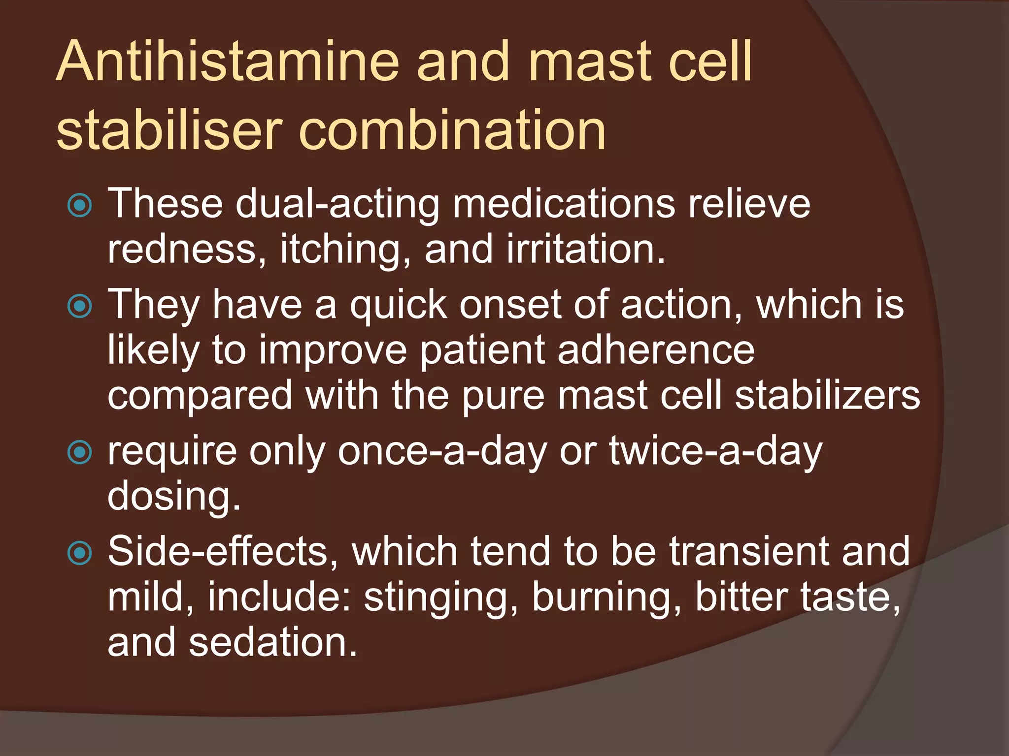 Antihistamine and mast cell
stabiliser combination
 These dual-acting medications relieve
redness, itching, and irritation.
 They have a quick onset of action, which is
likely to improve patient adherence
compared with the pure mast cell stabilizers
 require only once-a-day or twice-a-day
dosing.
 Side-effects, which tend to be transient and
mild, include: stinging, burning, bitter taste,
and sedation.
 