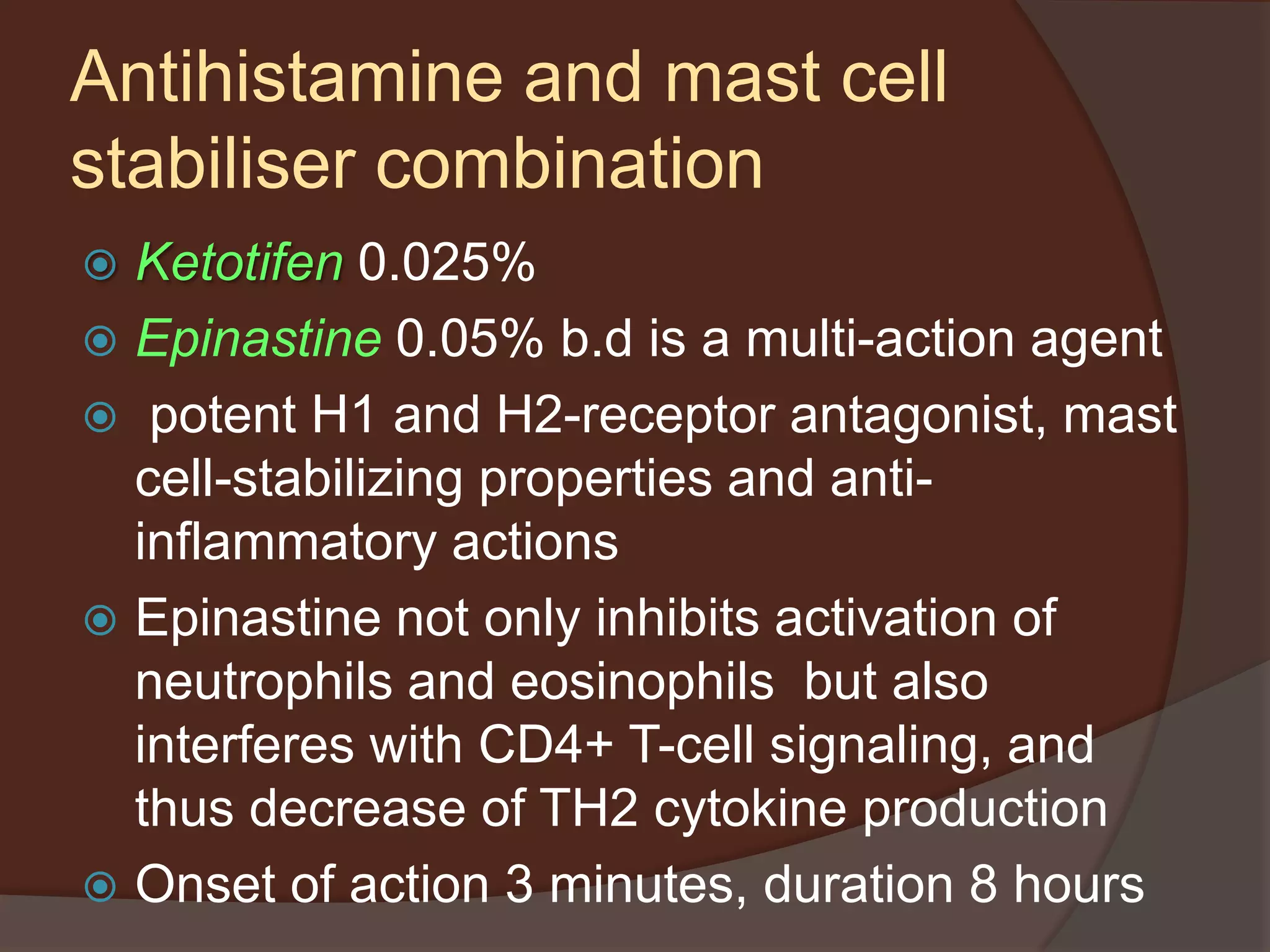 Ketotifen 0.025%
 Epinastine 0.05% b.d is a multi-action agent
 potent H1 and H2-receptor antagonist, mast
cell-stabilizing properties and anti-
inflammatory actions
 Epinastine not only inhibits activation of
neutrophils and eosinophils but also
interferes with CD4+ T-cell signaling, and
thus decrease of TH2 cytokine production
 Onset of action 3 minutes, duration 8 hours
Antihistamine and mast cell
stabiliser combination
 
