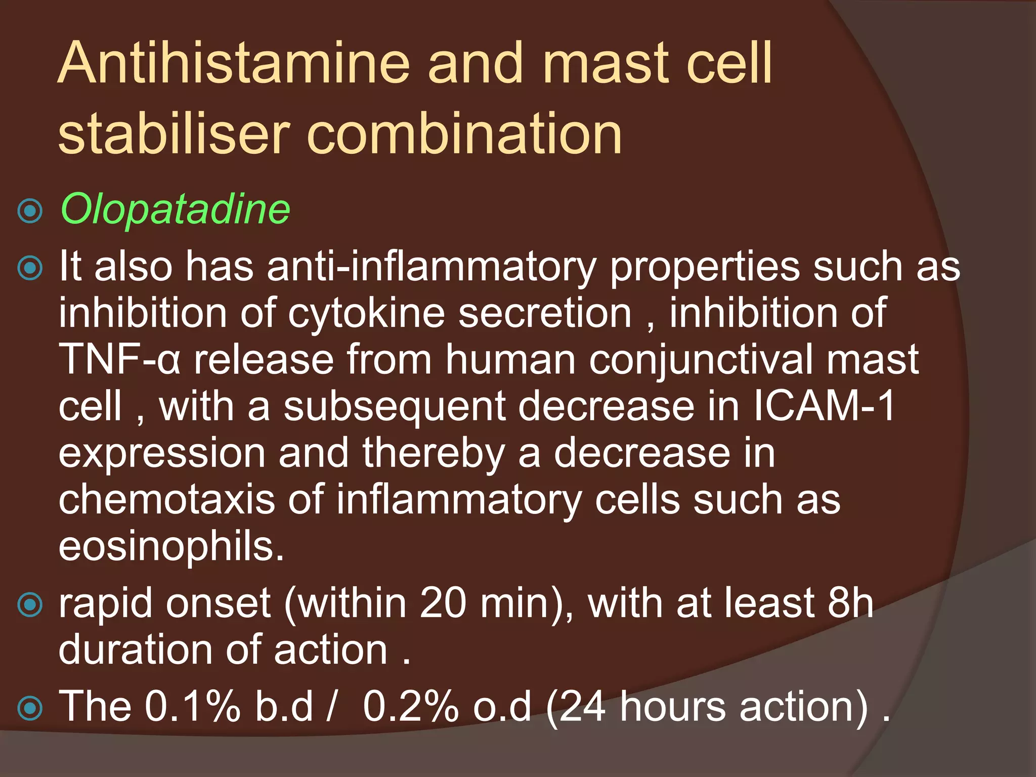  Olopatadine
 It also has anti-inflammatory properties such as
inhibition of cytokine secretion , inhibition of
TNF-α release from human conjunctival mast
cell , with a subsequent decrease in ICAM-1
expression and thereby a decrease in
chemotaxis of inflammatory cells such as
eosinophils.
 rapid onset (within 20 min), with at least 8h
duration of action .
 The 0.1% b.d / 0.2% o.d (24 hours action) .
Antihistamine and mast cell
stabiliser combination
 