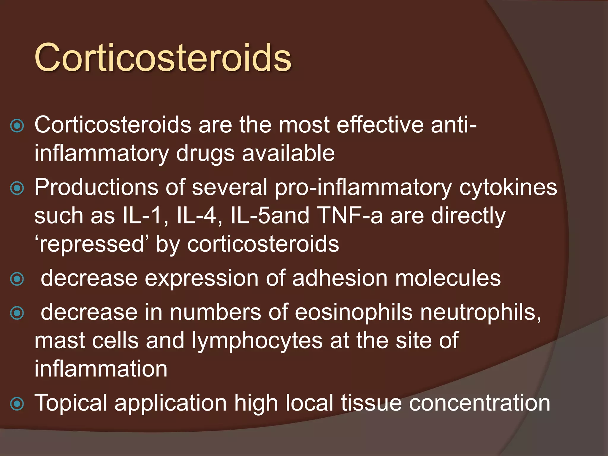 Corticosteroids
 Corticosteroids are the most effective anti-
inflammatory drugs available
 Productions of several pro-inflammatory cytokines
such as IL-1, IL-4, IL-5and TNF-a are directly
‘repressed’ by corticosteroids
 decrease expression of adhesion molecules
 decrease in numbers of eosinophils neutrophils,
mast cells and lymphocytes at the site of
inflammation
 Topical application high local tissue concentration
 