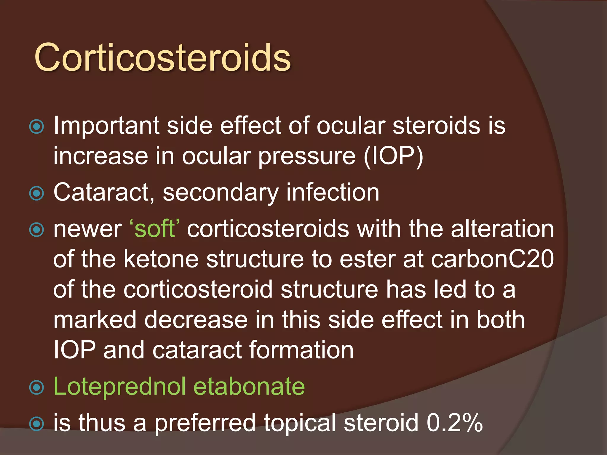  Important side effect of ocular steroids is
increase in ocular pressure (IOP)
 Cataract, secondary infection
 newer ‘soft’ corticosteroids with the alteration
of the ketone structure to ester at carbonC20
of the corticosteroid structure has led to a
marked decrease in this side effect in both
IOP and cataract formation
 Loteprednol etabonate
 is thus a preferred topical steroid 0.2%
Corticosteroids
 
