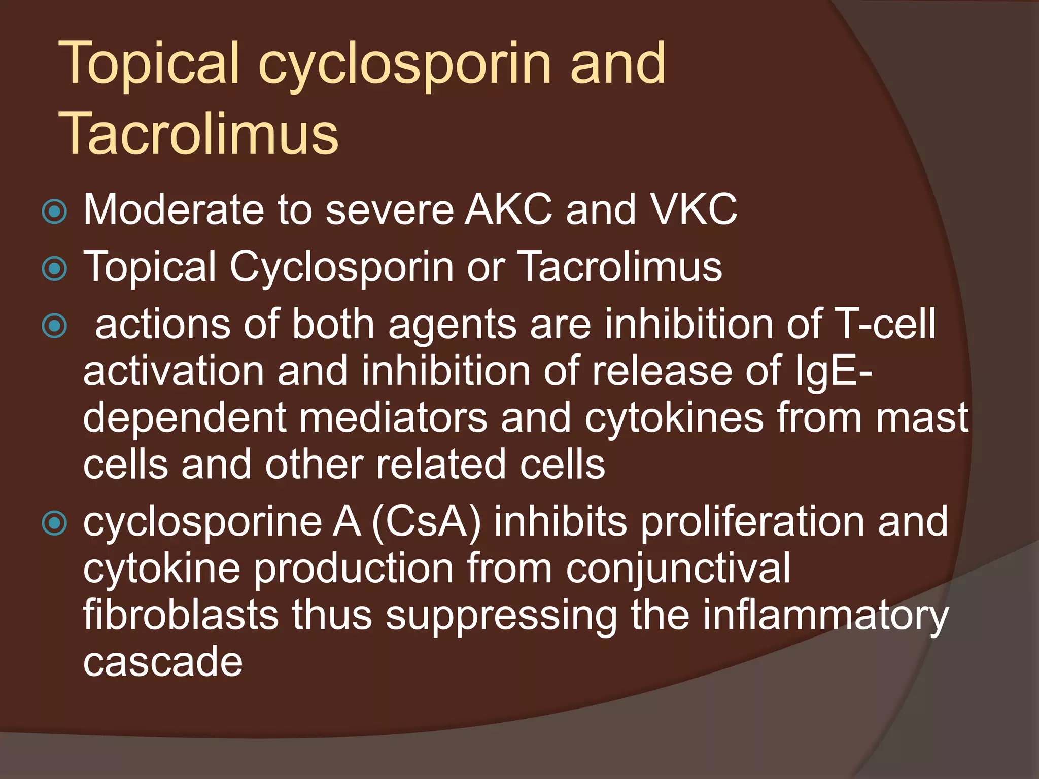 Topical cyclosporin and
Tacrolimus
 Moderate to severe AKC and VKC
 Topical Cyclosporin or Tacrolimus
 actions of both agents are inhibition of T-cell
activation and inhibition of release of IgE-
dependent mediators and cytokines from mast
cells and other related cells
 cyclosporine A (CsA) inhibits proliferation and
cytokine production from conjunctival
fibroblasts thus suppressing the inflammatory
cascade
 
