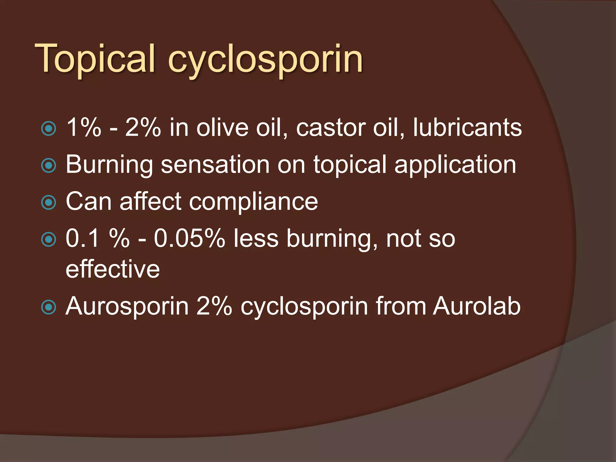 Topical cyclosporin
 1% - 2% in olive oil, castor oil, lubricants
 Burning sensation on topical application
 Can affect compliance
 0.1 % - 0.05% less burning, not so
effective
 Aurosporin 2% cyclosporin from Aurolab
 