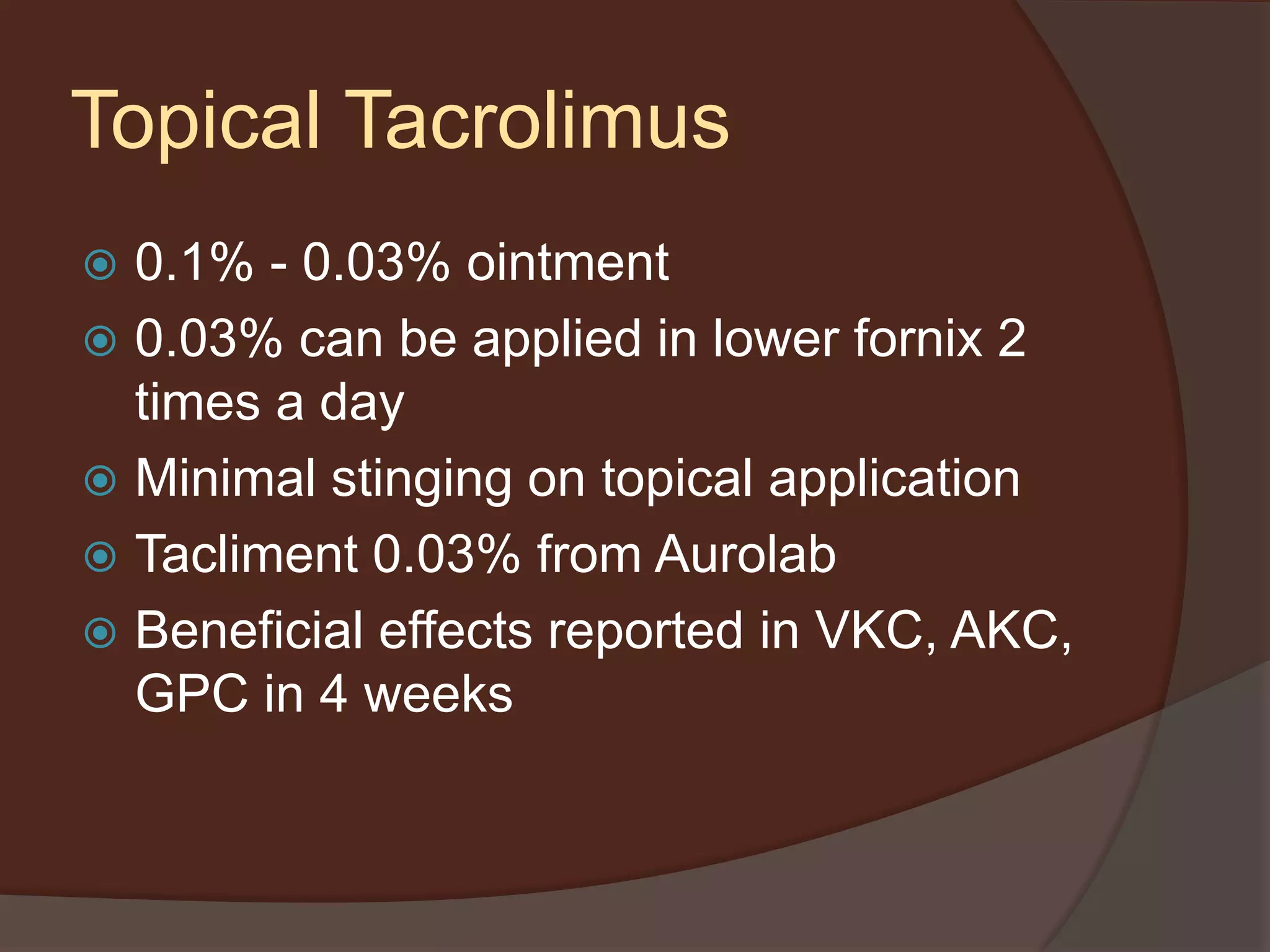 Topical Tacrolimus
 0.1% - 0.03% ointment
 0.03% can be applied in lower fornix 2
times a day
 Minimal stinging on topical application
 Tacliment 0.03% from Aurolab
 Beneficial effects reported in VKC, AKC,
GPC in 4 weeks
 