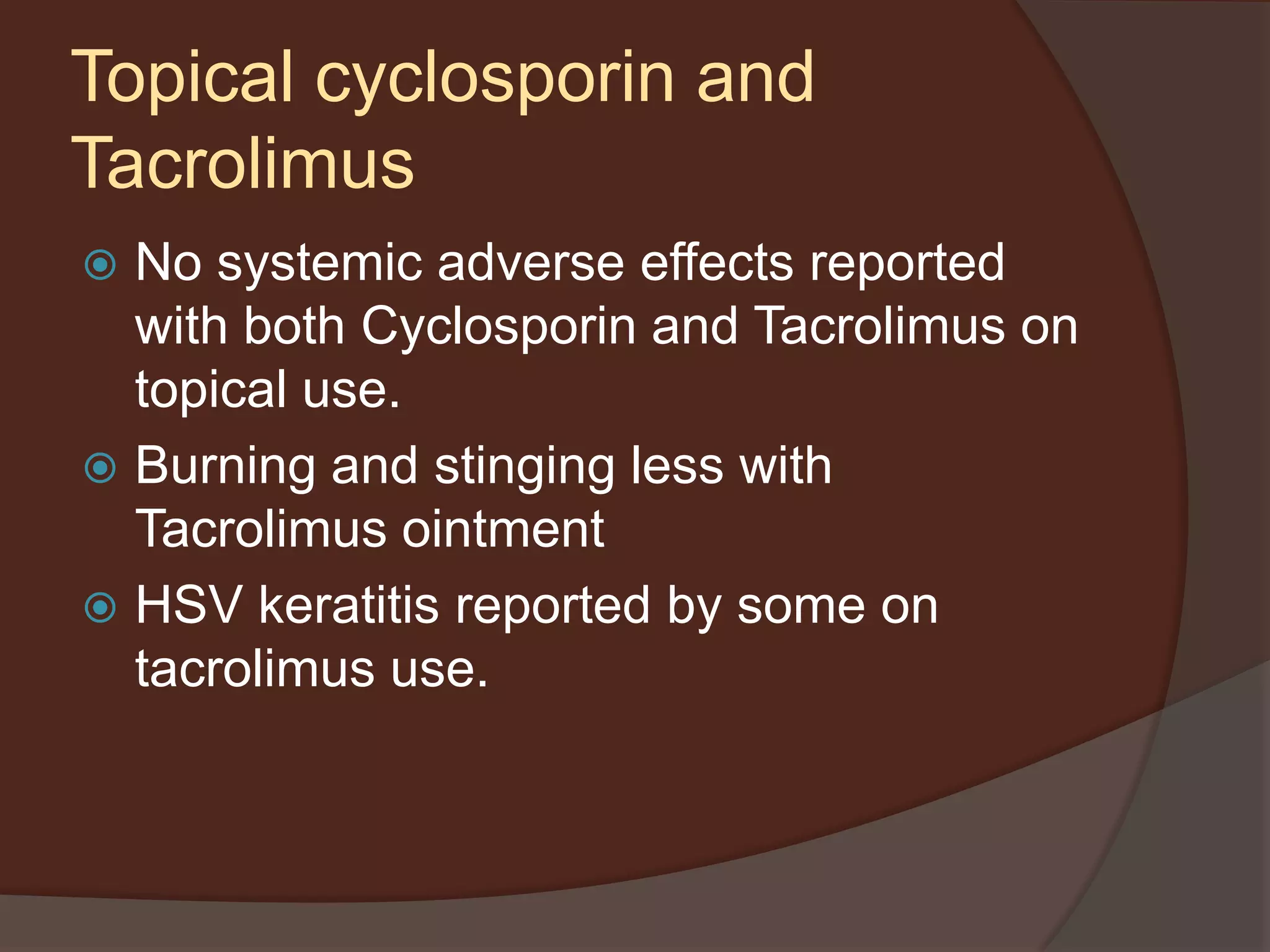  No systemic adverse effects reported
with both Cyclosporin and Tacrolimus on
topical use.
 Burning and stinging less with
Tacrolimus ointment
 HSV keratitis reported by some on
tacrolimus use.
Topical cyclosporin and
Tacrolimus
 
