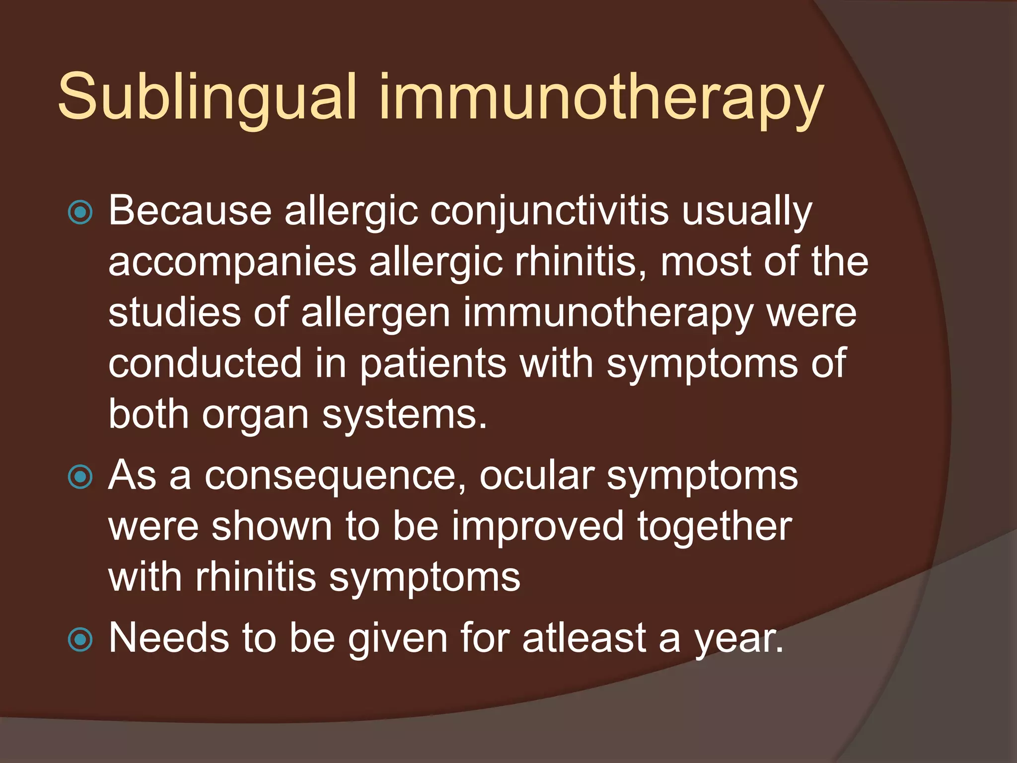 Because allergic conjunctivitis usually
accompanies allergic rhinitis, most of the
studies of allergen immunotherapy were
conducted in patients with symptoms of
both organ systems.
 As a consequence, ocular symptoms
were shown to be improved together
with rhinitis symptoms
 Needs to be given for atleast a year.
Sublingual immunotherapy
 