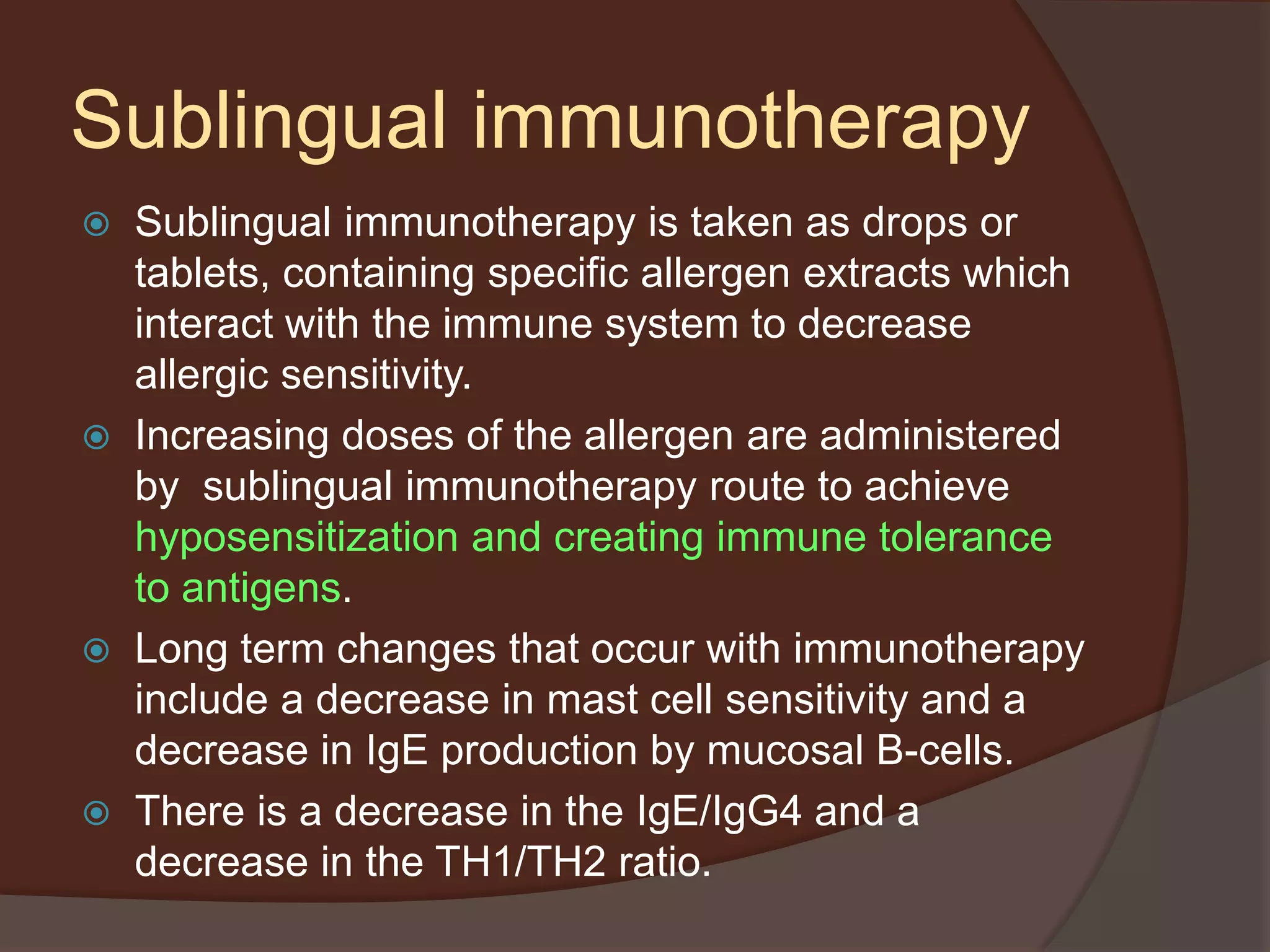 Sublingual immunotherapy
 Sublingual immunotherapy is taken as drops or
tablets, containing specific allergen extracts which
interact with the immune system to decrease
allergic sensitivity.
 Increasing doses of the allergen are administered
by sublingual immunotherapy route to achieve
hyposensitization and creating immune tolerance
to antigens.
 Long term changes that occur with immunotherapy
include a decrease in mast cell sensitivity and a
decrease in IgE production by mucosal B-cells.
 There is a decrease in the IgE/IgG4 and a
decrease in the TH1/TH2 ratio.
 