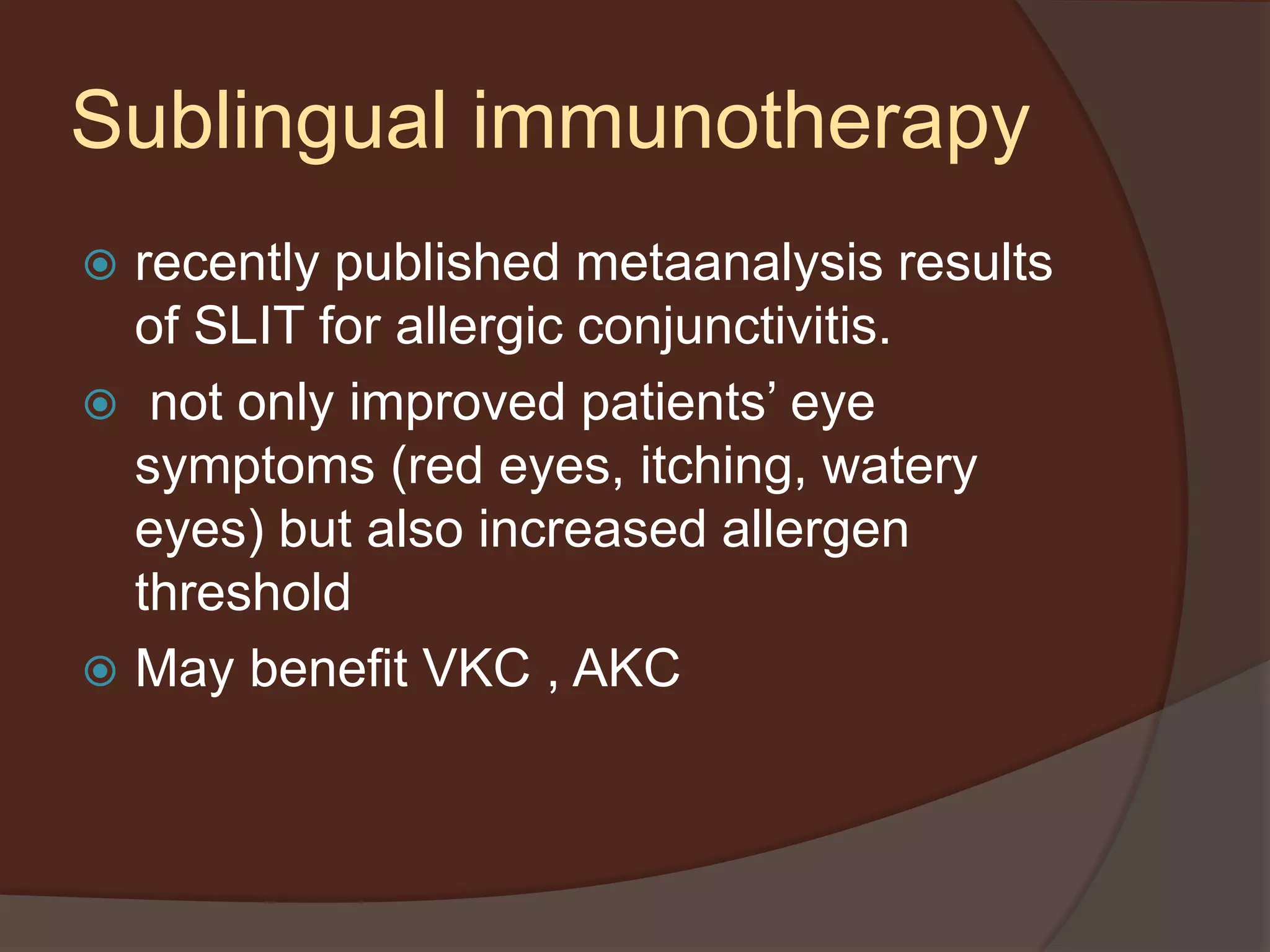  recently published metaanalysis results
of SLIT for allergic conjunctivitis.
 not only improved patients’ eye
symptoms (red eyes, itching, watery
eyes) but also increased allergen
threshold
 May benefit VKC , AKC
Sublingual immunotherapy
 