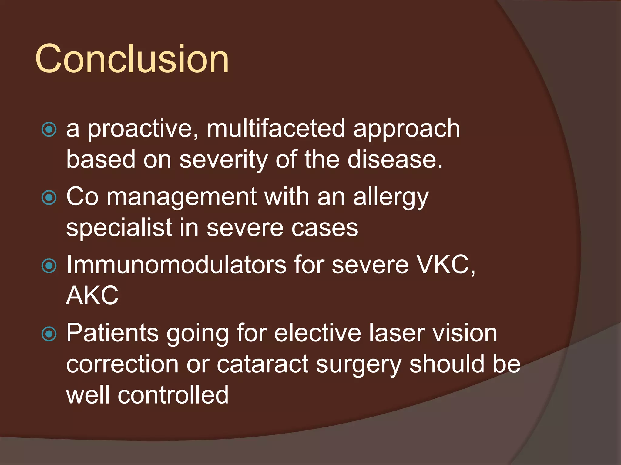 Conclusion
 a proactive, multifaceted approach
based on severity of the disease.
 Co management with an allergy
specialist in severe cases
 Immunomodulators for severe VKC,
AKC
 Patients going for elective laser vision
correction or cataract surgery should be
well controlled
 