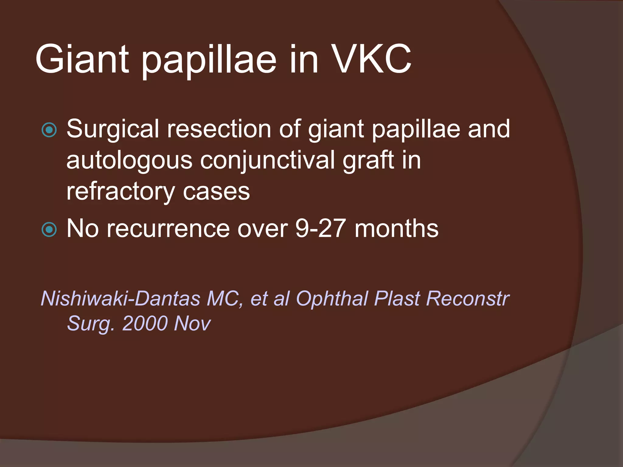 Giant papillae in VKC
 Surgical resection of giant papillae and
autologous conjunctival graft in
refractory cases
 No recurrence over 9-27 months
Nishiwaki-Dantas MC, et al Ophthal Plast Reconstr
Surg. 2000 Nov
 