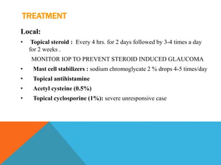 TREATMENT
Local:
• Topical steroid : Every 4 hrs. for 2 days followed by 3-4 times a day
for 2 weeks .
MONITOR IOP TO PREVENT STEROID INDUCED GLAUCOMA
• Mast cell stabilizers : sodium chromoglycate 2 % drops 4-5 times/day
• Topical antihistamine
• Acetyl cysteine (0.5%)
• Topical cyclosporine (1%): severe unresponsive case
 