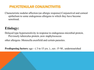 PHLYCTENULAR CONJUNCTIVITIS
Characteristic nodular affection (an allergic response) Conjunctival and corneal
epithelium to some endogenous allergens to which they have become
sensitized.
Etiology:
Delayed type hypersensitivity in response to endogenous microbial protein.
Previously tuberculus protein ,now staphylococcus
other allergens :Moraxella axenfield and certain parasites.
Predisposing factors: age – ( 3 to 15 yrs. ) , sex : F>M , undernourished
 