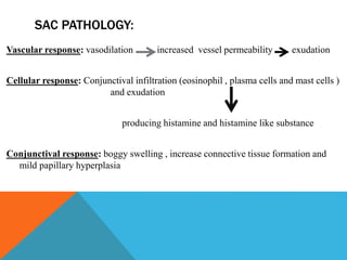 SAC PATHOLOGY:
Vascular response: vasodilation increased vessel permeability exudation
Cellular response: Conjunctival infiltration (eosinophil , plasma cells and mast cells )
and exudation
producing histamine and histamine like substance
Conjunctival response: boggy swelling , increase connective tissue formation and
mild papillary hyperplasia
 