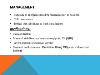 MANAGEMENT :
• Exposure to allergens should be reduced as far as possible
• Cold compresses
• Topical tear substitutes to flush out allergens
medications:
• vasoconstrictors
• Mast cell stabilizer: sodium chromoglycate 2% [QID]
• severe and non-responsive: steroids
• Systemic antihistamines : Cetirizine 10 mg OD(acute with marked
itching)
 