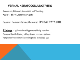 VERNAL KERATOCONJUNCTIVITIS
Recurrent , bilateral , interstitial ,self limiting,
Age : 4- 20 yrs , sex: boys> girls
Season: Summer hence the name SPRING CATARRH
Etiology : IgE mediated hypersensitivity reaction
Personal family history of hay fever, eczema , asthma
Peripheral blood shows : eosinophilia increased IgE
 
