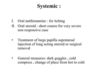Systemic :
I. Oral antihistamine : for itching
II. Oral steroid : short course for very severe
non responsive case
• Treatment of large papilla supratarsal
injection of long acting steroid or surgical
removal
• General measures: dark goggles , cold
compress , change of place from hot to cold
 