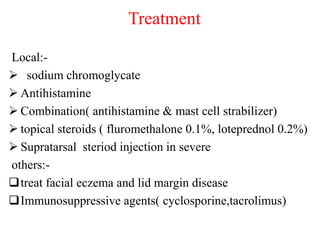 Treatment
Local:-
 sodium chromoglycate
 Antihistamine
 Combination( antihistamine & mast cell strabilizer)
 topical steroids ( fluromethalone 0.1%, loteprednol 0.2%)
 Supratarsal steriod injection in severe
others:-
treat facial eczema and lid margin disease
Immunosuppressive agents( cyclosporine,tacrolimus)
 