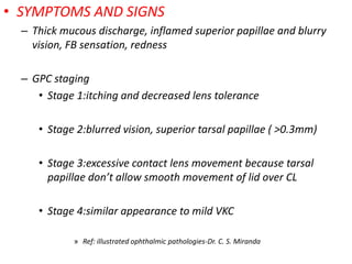 • SYMPTOMS AND SIGNS
– Thick mucous discharge, inflamed superior papillae and blurry
vision, FB sensation, redness
– GPC staging
• Stage 1:itching and decreased lens tolerance
• Stage 2:blurred vision, superior tarsal papillae ( >0.3mm)
• Stage 3:excessive contact lens movement because tarsal
papillae don’t allow smooth movement of lid over CL
• Stage 4:similar appearance to mild VKC
» Ref: illustrated ophthalmic pathologies-Dr. C. S. Miranda
 