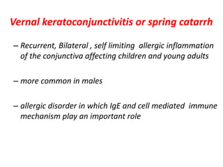 Vernal keratoconjunctivitis or spring catarrh
– Recurrent, Bilateral , self limiting allergic inflammation
of the conjunctiva affecting children and young adults
– more common in males
– allergic disorder in which IgE and cell mediated immune
mechanism play an important role
 