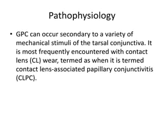 Pathophysiology
• GPC can occur secondary to a variety of
mechanical stimuli of the tarsal conjunctiva. It
is most frequently encountered with contact
lens (CL) wear, termed as when it is termed
contact lens-associated papillary conjunctivitis
(CLPC).
 