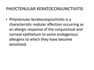 PHLYCTENULAR KERATOCONJUNCTIVITIS
• Phlyctenular keratoconjunctivitis is a
characteristic nodular affection occurring as
an allergic response of the conjunctival and
corneal epithelium to some endogenous
allergens to which they have become
sensitized.
 