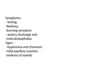 Symptoms:
- itching
-Redness
-burning sensation
- watery discharge and
-mild photophobia
Signs :
-hyperemia and chemosis
-mild papillary reaction
-oedema of eyelids
 