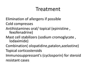 Treatment
Elimination of allergens if possible
Cold compresses
Antihistamines oral/ topical (epinistine ,
fexofenadrine)
Mast cell stabilizers (sodium cromoglycate ,
lodaximide)
Combination( olopatidine,patalon,azelastine)
Topical corticosteroids
Immunosuppressant's (cyclosporin) for steroid
resistant cases
 