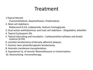 Treatment
1.Topical Steroid:
Fluorometholone, Dexamethason, Prednisolone.
2. Mast cell stabilizers:
Nedocromil 0.1%, Lodoxamide, Sodium Cromoglycate.
3. Dual action antihiatamines and mast cell stabilizers : Olopatidine, ketotifen
4. Topical Cyclosporin 2%.
5. Topical lubricating and mucolytics : Carboxymethyl cellulose and Acetyl
cysteine (0.5%)
6. Lamellar keratectomy of densely adherent plaques.
7. Excimer laser phototherapeutic keratectomy.
8. Amniotic membrane transplantation.
9. Supratarsal inj. of steroid: Betamethasone or triamcinolone.
10. Desensitizing immunotherapy.
 