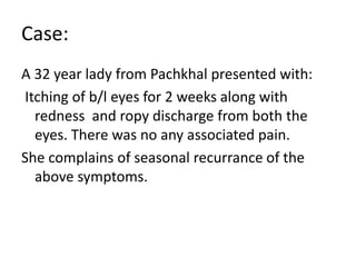 Case:
A 32 year lady from Pachkhal presented with:
Itching of b/l eyes for 2 weeks along with
redness and ropy discharge from both the
eyes. There was no any associated pain.
She complains of seasonal recurrance of the
above symptoms.
 