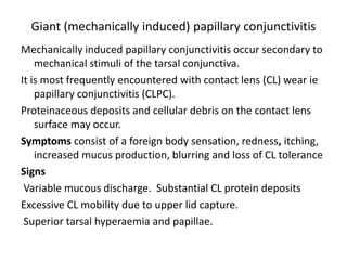 Giant (mechanically induced) papillary conjunctivitis
Mechanically induced papillary conjunctivitis occur secondary to
mechanical stimuli of the tarsal conjunctiva.
It is most frequently encountered with contact lens (CL) wear ie
papillary conjunctivitis (CLPC).
Proteinaceous deposits and cellular debris on the contact lens
surface may occur.
Symptoms consist of a foreign body sensation, redness, itching,
increased mucus production, blurring and loss of CL tolerance
Signs
Variable mucous discharge. Substantial CL protein deposits
Excessive CL mobility due to upper lid capture.
Superior tarsal hyperaemia and papillae.
 